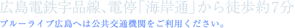 広島電鉄宇品線、電停「海岸通」から徒歩約5分。ブルーライブ広島へは公共交通機関をご利用ください。